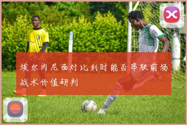 埃尔内尼面对比利时能否串联前场战术价值研判