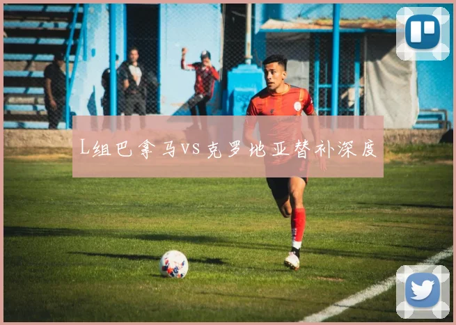 L组巴拿马vs克罗地亚替补深度