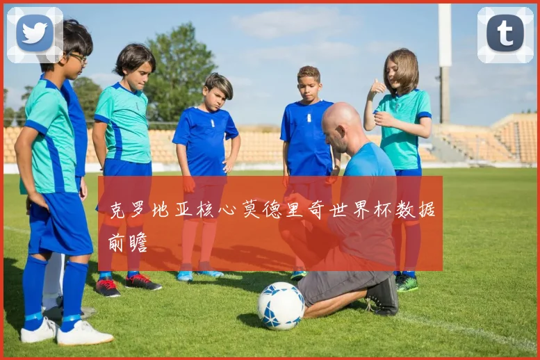 克罗地亚核心莫德里奇世界杯数据前瞻