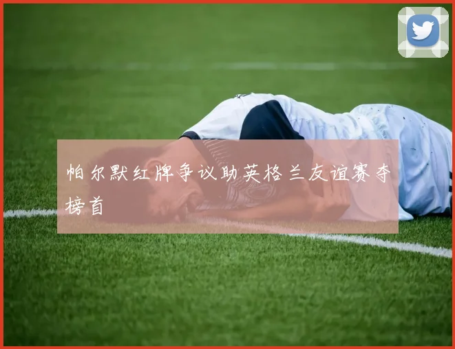 帕尔默红牌争议助英格兰友谊赛夺榜首