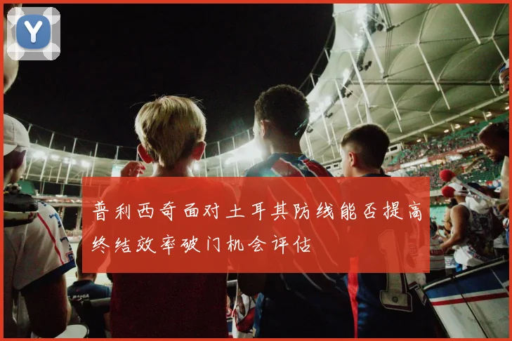普利西奇面对土耳其防线能否提高终结效率破门机会评估
