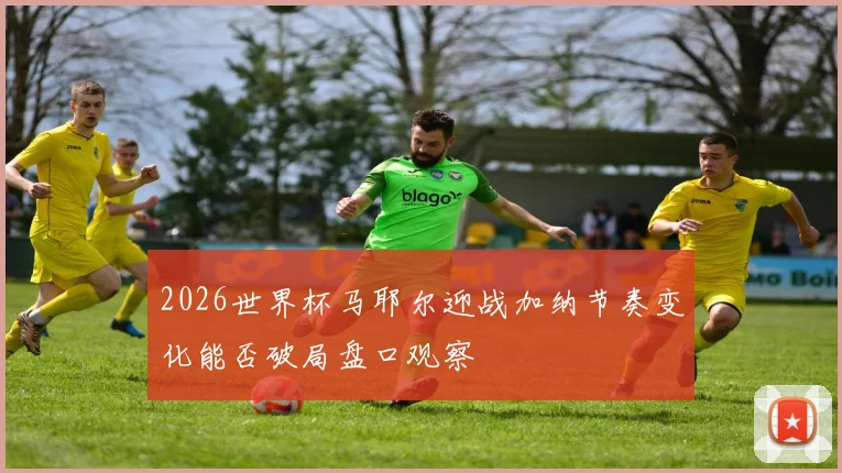 2026世界杯马耶尔迎战加纳节奏变化能否破局盘口观察