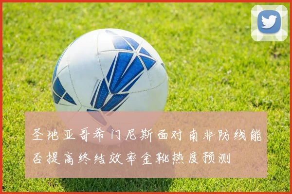 圣地亚哥希门尼斯面对南非防线能否提高终结效率金靴热度预测