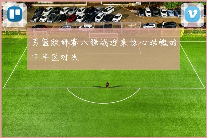 男篮欧锦赛八强战迎来惊心动魄的下半区对决