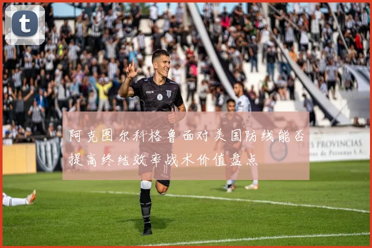 阿克图尔科格鲁面对美国防线能否提高终结效率战术价值盘点