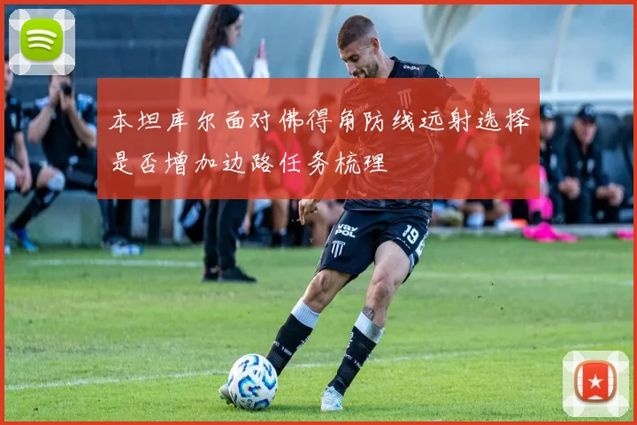 本坦库尔面对佛得角防线远射选择是否增加边路任务梳理