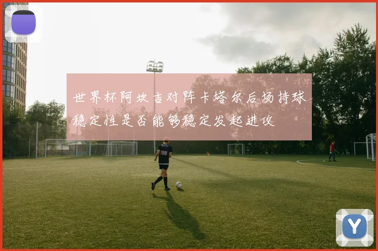 世界杯阿坎吉对阵卡塔尔后场持球稳定性是否能够稳定发起进攻