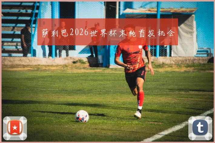 萨利巴2026世界杯末轮首发机会