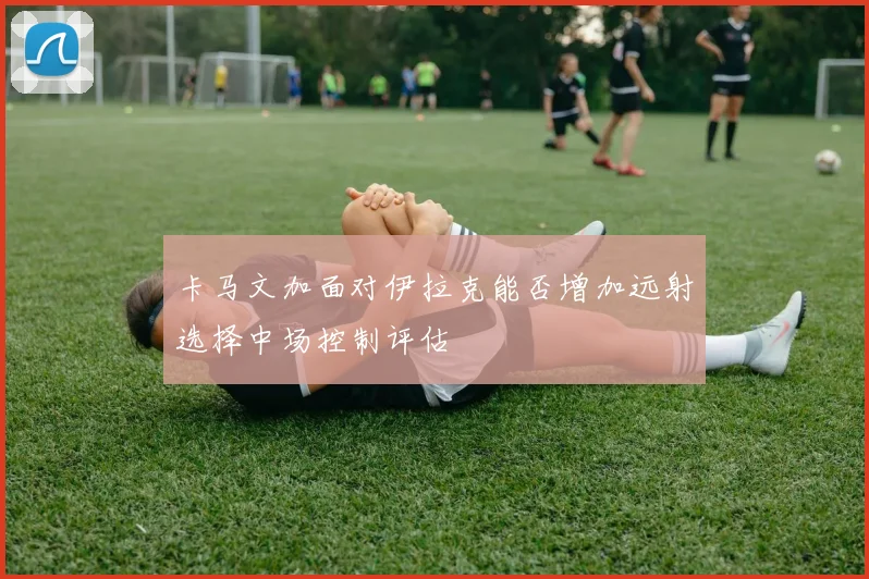 卡马文加面对伊拉克能否增加远射选择中场控制评估