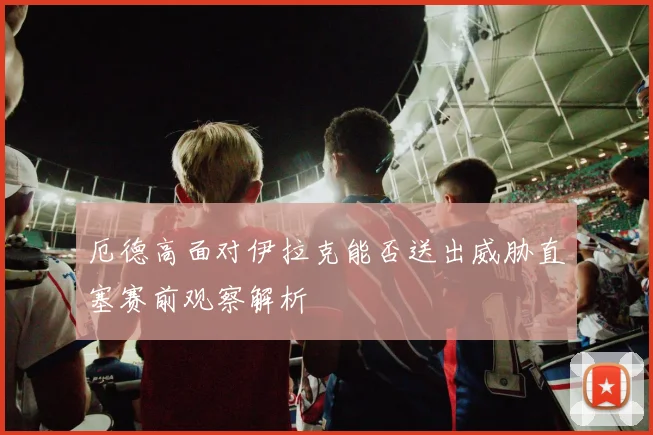 厄德高面对伊拉克能否送出威胁直塞赛前观察解析