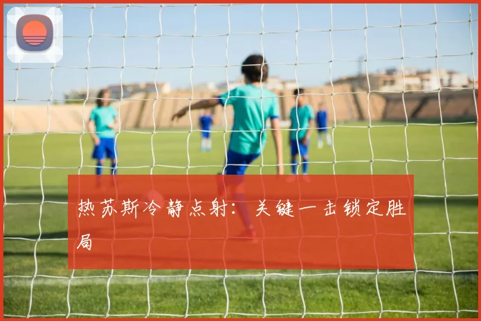 热苏斯冷静点射：关键一击锁定胜局