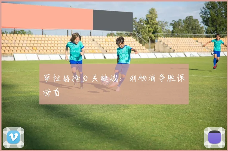 萨拉赫抢分关键战，利物浦争胜保榜首