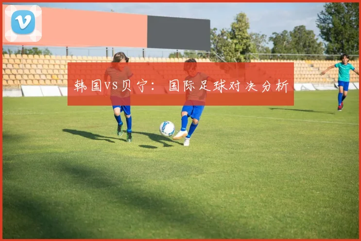韩国vs贝宁：国际足球对决分析