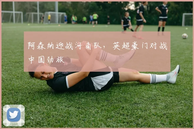 阿森纳迎战河南队，英超豪门对战中国劲旅