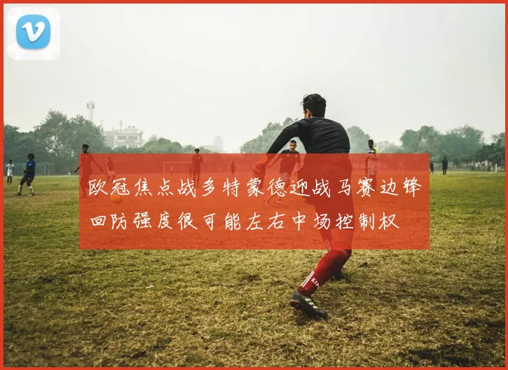 欧冠焦点战多特蒙德迎战马赛边锋回防强度很可能左右中场控制权