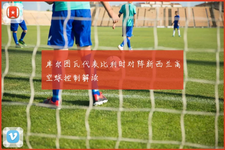 库尔图瓦代表比利时对阵新西兰高空球控制解读