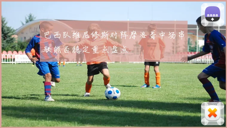 巴西队维尼修斯对阵摩洛哥中场串联能否稳定重点盘点