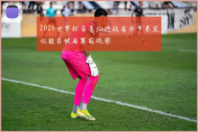 2026世界杯黄喜灿迎战南非节奏变化能否破局赛前观察