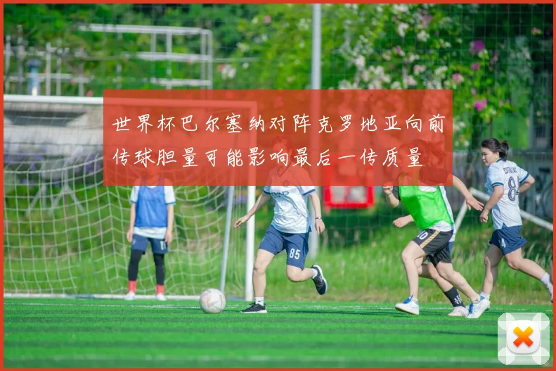 世界杯巴尔塞纳对阵克罗地亚向前传球胆量可能影响最后一传质量