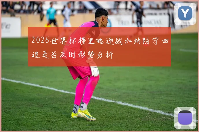 2026世界杯穆里略迎战加纳防守回追是否及时形势分析