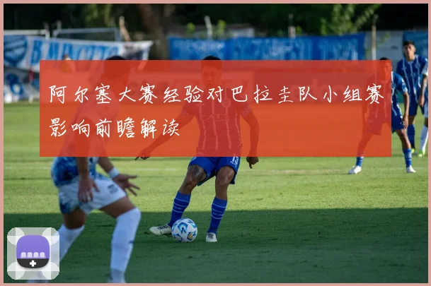 阿尔塞大赛经验对巴拉圭队小组赛影响前瞻解读