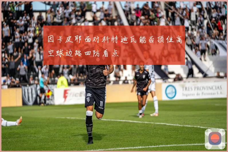 因卡皮耶面对科特迪瓦能否顶住高空球边路回防看点