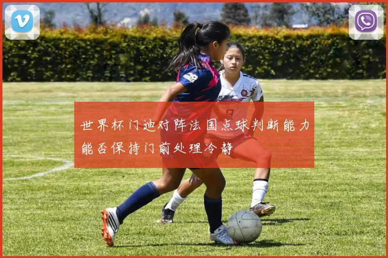 世界杯门迪对阵法国点球判断能力能否保持门前处理冷静