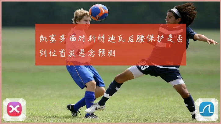 凯塞多面对科特迪瓦后腰保护是否到位首发悬念预测