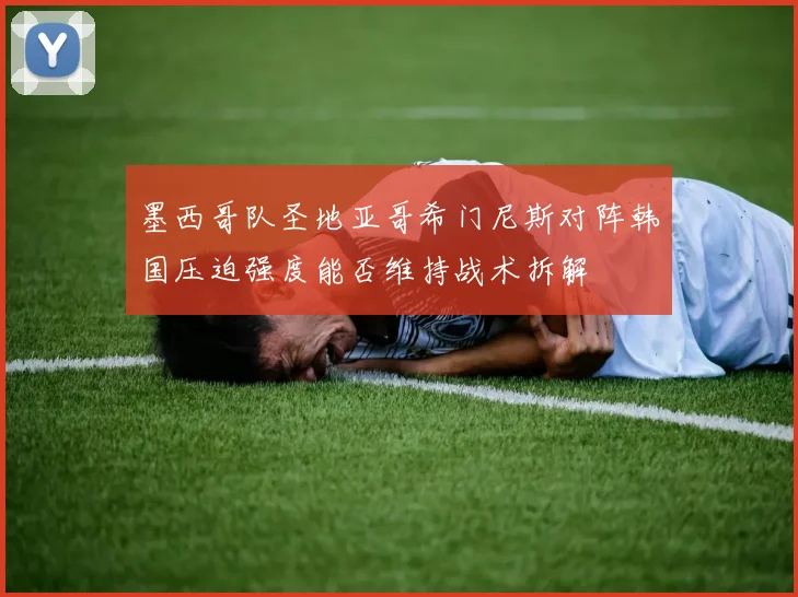 墨西哥队圣地亚哥希门尼斯对阵韩国压迫强度能否维持战术拆解