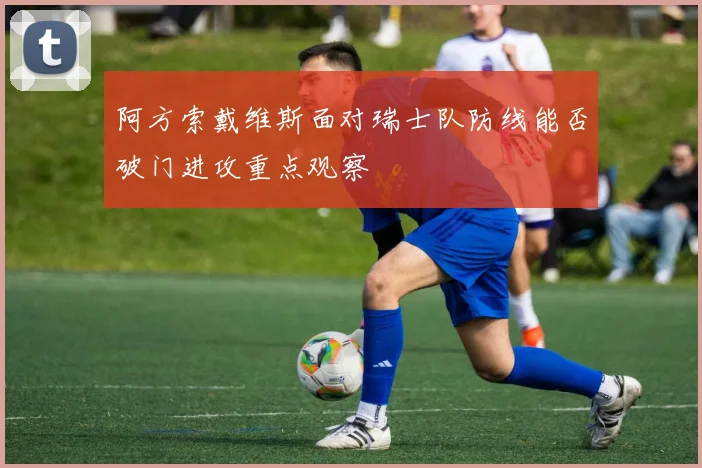 阿方索戴维斯面对瑞士队防线能否破门进攻重点观察