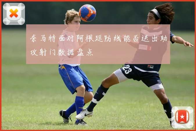 奈马特面对阿根廷防线能否送出助攻射门数据盘点