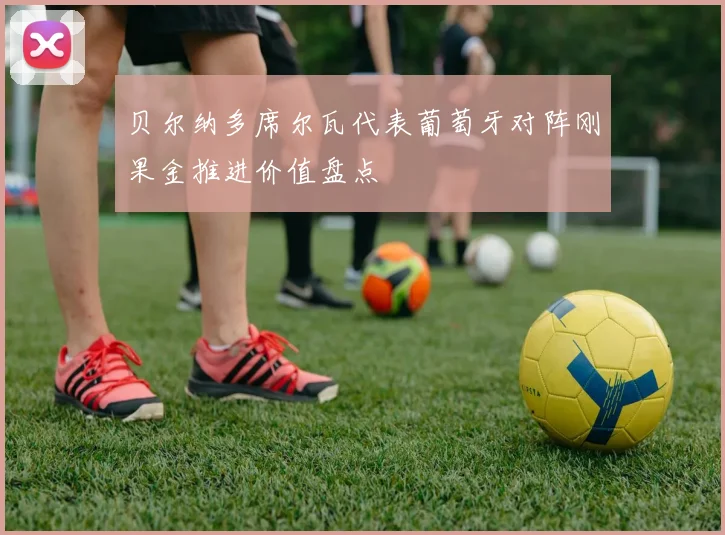 贝尔纳多席尔瓦代表葡萄牙对阵刚果金推进价值盘点