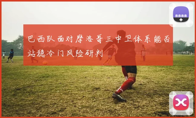 巴西队面对摩洛哥三中卫体系能否站稳冷门风险研判
